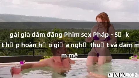 gái già dâm đãng Phim sex Pháp - Sự kết hợp hoàn hảo giữa nghệ thuật và đam mê