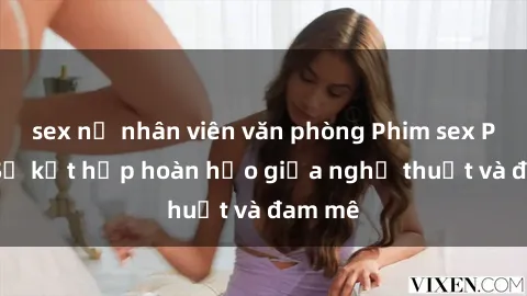 sex nữ nhân viên văn phòng Phim sex Pháp - Sự kết hợp hoàn hảo giữa nghệ thuật và đam mê