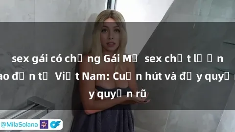 sex gái có chồng Gái Mỹ sex chất lượng cao đến từ Việt Nam: Cuốn hút và đầy quyến rũ