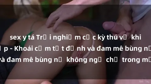 sex y tá Trải nghiệm cực kỳ thú vị khi làm tình với gái đẹp - Khoái cảm tột đỉnh và đam mê bùng nổ không ngờ chỉ trong một đêm!