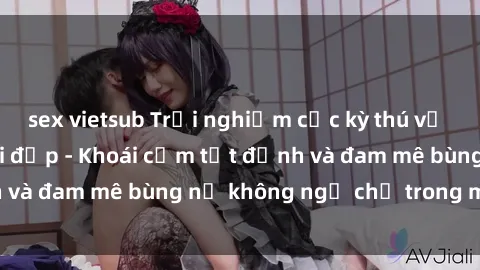 sex vietsub Trải nghiệm cực kỳ thú vị khi làm tình với gái đẹp - Khoái cảm tột đỉnh và đam mê bùng nổ không ngờ chỉ trong một đêm!