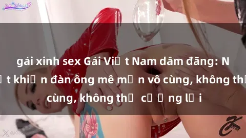 gái xinh sex Gái Việt Nam dâm đãng: Những bí quyết khiến đàn ông mê mẩn vô cùng, không thể cưỡng lại