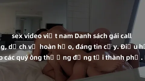 sex video việt nam Danh sách gái call girl vip chất lượng, dịch vụ hoàn hảo, đáng tin cậy. Điều hấp dẫn cho các quý ông thượng đẳng tại thành phố. Hãy nhấc máy và đặt lịch ngay!