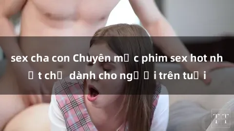 sex cha con Chuyên mục phim sex hot nhất chỉ dành cho người trên tuổi