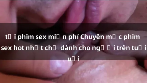 tải phim sex miễn phí Chuyên mục phim sex hot nhất chỉ dành cho người trên tuổi