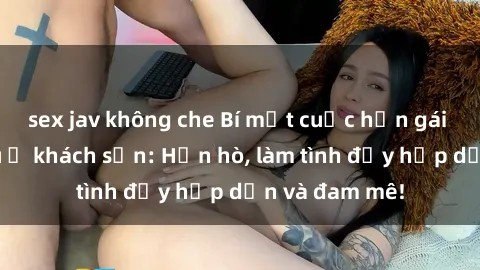 sex jav không che Bí mật cuộc hẹn gái Việt lần đầu ở khách sạn: Hẹn hò, làm tình đầy hấp dẫn và đam mê!