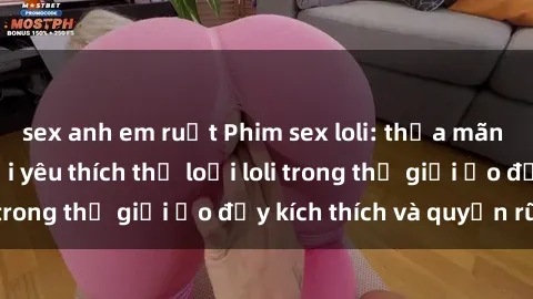 sex anh em ruột Phim sex loli: thỏa mãn đam mê của người yêu thích thể loại loli trong thế giới ảo đầy kích thích và quyến rũ.