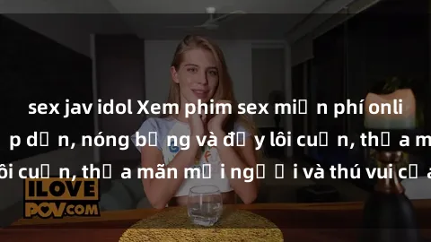 sex jav idol Xem phim sex miễn phí online ngay tại đây – Hấp dẫn, nóng bỏng và đầy lôi cuốn, thỏa mãn mọi người và thú vui của bạn!