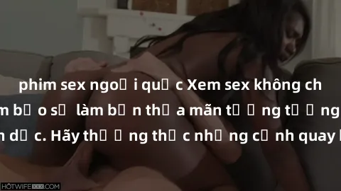 phim sex ngoại quốc Xem sex không che HD miễn phí đảm bảo sẽ làm bạn thỏa mãn tưởng tượng và nhu cầu tình dục. Hãy thưởng thức những cảnh quay hấp dẫn và mãnh liệt ngay bây giờ!