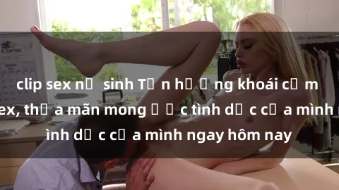 clip sex nữ sinh Tận hưởng khoái cảm với gái xinh sex, thỏa mãn mong ước tình dục của mình ngay hôm nay