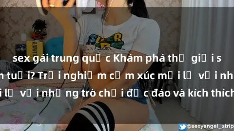 sex gái trung quốc Khám phá thế giới sex trực tuyến: Hơn tuổi? Trải nghiệm cảm xúc mới lạ với những trò chơi độc đáo và kích thích người lớn