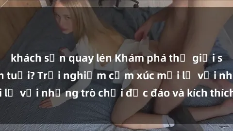 khách sạn quay lén Khám phá thế giới sex trực tuyến: Hơn tuổi? Trải nghiệm cảm xúc mới lạ với những trò chơi độc đáo và kích thích người lớn