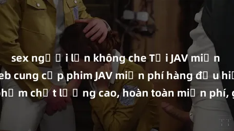 sex người lớn không che Tải JAV miễn phí: Các trang web cung cấp phim JAV miễn phí hàng đầu hiện nay. Các tác phẩm chất lượng cao, hoàn toàn miễn phí, giúp bạn thỏa mãn niềm đam mê mà không tốn kém.