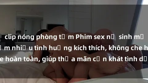 clip nóng phòng tắm Phim sex nữ sinh mới nhất: Trải nghiệm nhiều tình huống kích thích, không che hoàn toàn, giúp thỏa mãn cơn khát tình dục của các bạn trẻ