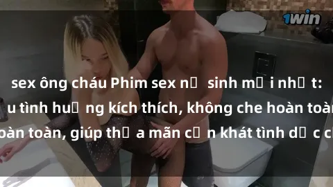 sex ông cháu Phim sex nữ sinh mới nhất: Trải nghiệm nhiều tình huống kích thích, không che hoàn toàn, giúp thỏa mãn cơn khát tình dục của các bạn trẻ