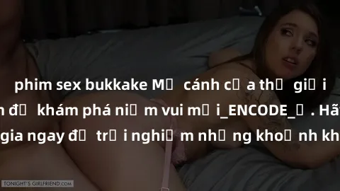 phim sex bukkake Mở cánh cửa thế giới sex MILF Việt Nam để khám phá niềm vui mới_ENCODE_. Hãy tham gia ngay để trải nghiệm những khoảnh khắc đầy kích thích và đam mê.