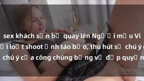 sex khách sạn bị quay lén Người mẫu Việt Nam gây sốt với loạt shoot ảnh táo bạo, thu hút sự chú ý của công chúng bằng vẻ đẹp quyến rũ và gợi cảm.