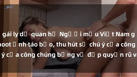 gái ly dị quan hệ Người mẫu Việt Nam gây sốt với loạt shoot ảnh táo bạo, thu hút sự chú ý của công chúng bằng vẻ đẹp quyến rũ và gợi cảm.