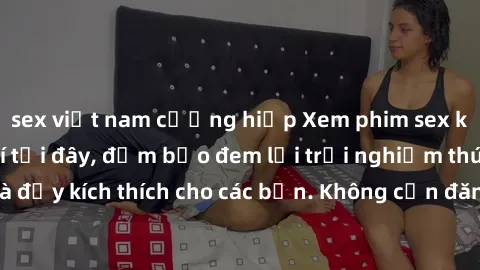 sex việt nam cưỡng hiếp Xem phim sex không che miễn phí tại đây, đảm bảo đem lại trải nghiệm thú vị và đầy kích thích cho các bạn. Không cần đăng ký, hoàn toàn miễn phí.