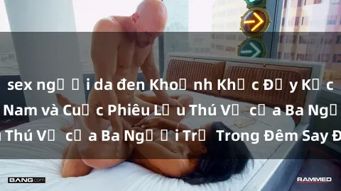 sex người da đen Khoảnh Khắc Đầy Kịch Tính: Sex Việt Nam và Cuộc Phiêu Lưu Thú Vị của Ba Người Trẻ Trong Đêm Say Đắm