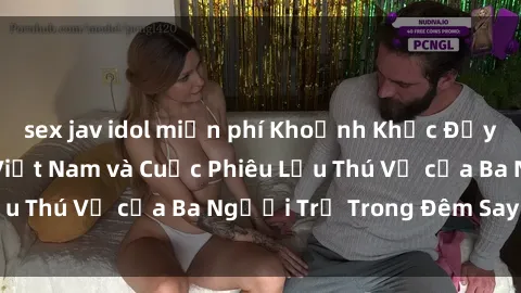 sex jav idol miễn phí Khoảnh Khắc Đầy Kịch Tính: Sex  Việt Nam và Cuộc Phiêu Lưu Thú Vị của Ba Người Trẻ Trong Đêm Say Đắm