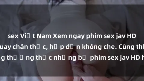 sex Việt Nam Xem ngay phim sex jav HD với những cảnh quay chân thực, hấp dẫn không che. Cùng thưởng thức những bộ phim sex jav HD hot nhất hiện nay!