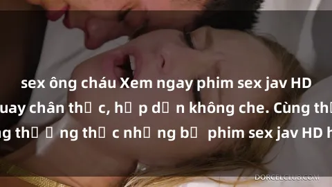 sex ông cháu Xem ngay phim sex jav HD với những cảnh quay chân thực, hấp dẫn không che. Cùng thưởng thức những bộ phim sex jav HD hot nhất hiện nay!
