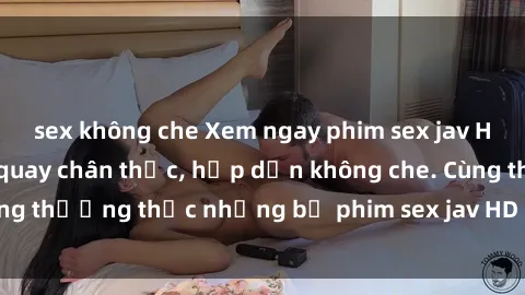 sex không che Xem ngay phim sex jav HD với những cảnh quay chân thực, hấp dẫn không che. Cùng thưởng thức những bộ phim sex jav HD hot nhất hiện nay!